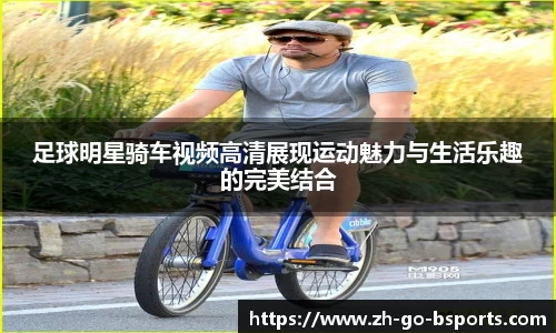 足球明星骑车视频高清展现运动魅力与生活乐趣的完美结合